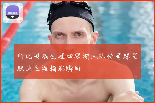 科比游戏生涯回顾湖人队传奇球星职业生涯精彩瞬间