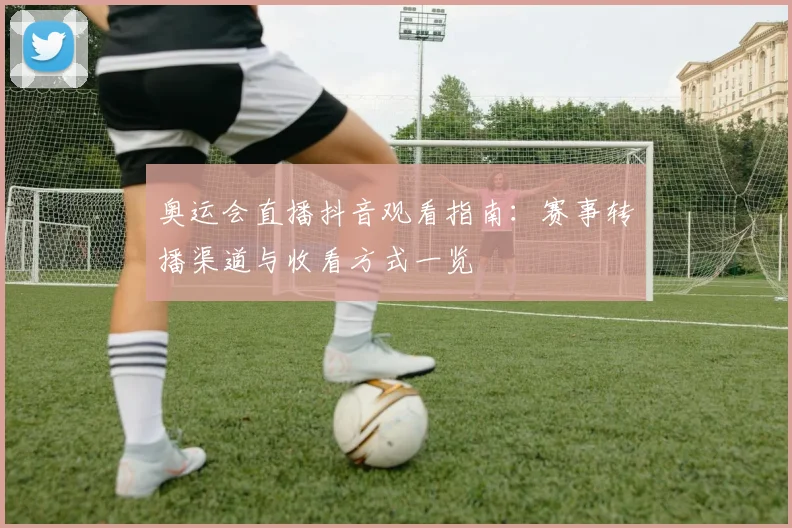 奥运会直播抖音观看指南：赛事转播渠道与收看方式一览