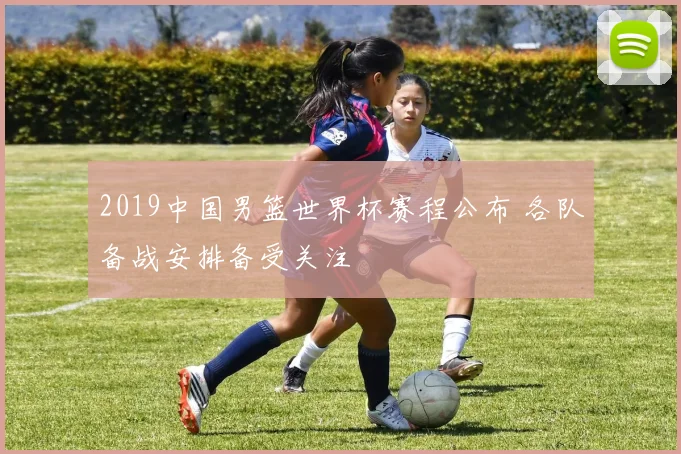2019中国男篮世界杯赛程公布 各队备战安排备受关注