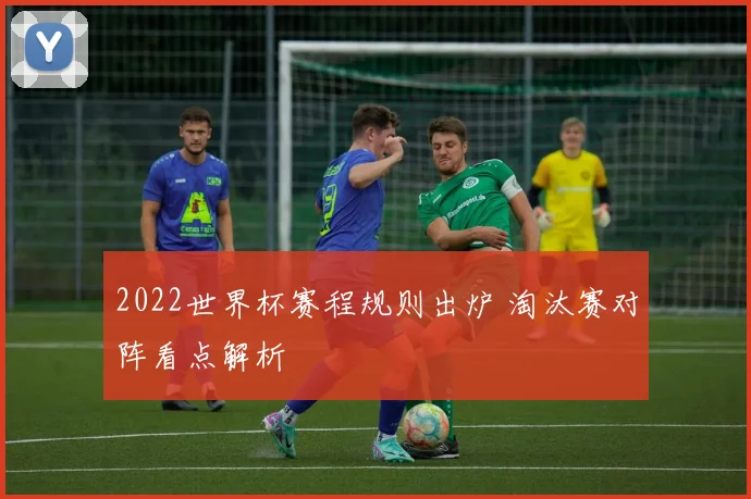 2022世界杯赛程规则出炉 淘汰赛对阵看点解析