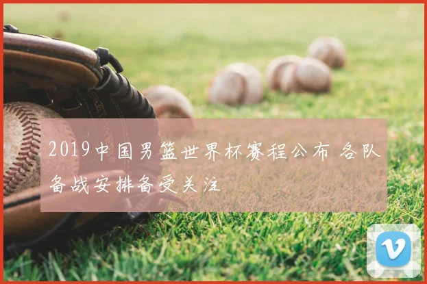 2019中国男篮世界杯赛程公布 各队备战安排备受关注