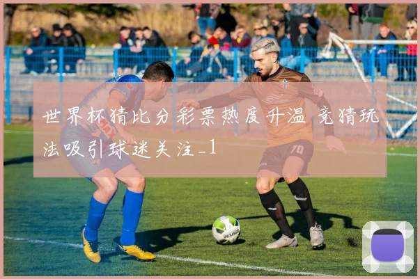 世界杯猜比分彩票热度升温 竞猜玩法吸引球迷关注_1