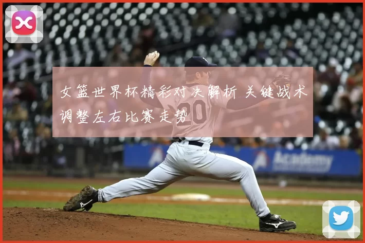 女篮世界杯精彩对决解析 关键战术调整左右比赛走势