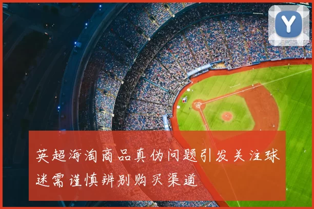 英超海淘商品真伪问题引发关注球迷需谨慎辨别购买渠道