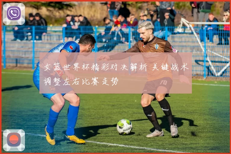 女篮世界杯精彩对决解析 关键战术调整左右比赛走势