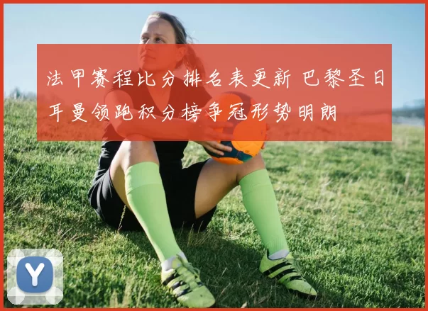 法甲赛程比分排名表更新 巴黎圣日耳曼领跑积分榜争冠形势明朗