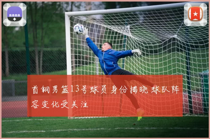 首钢男篮13号球员身份揭晓 球队阵容变化受关注