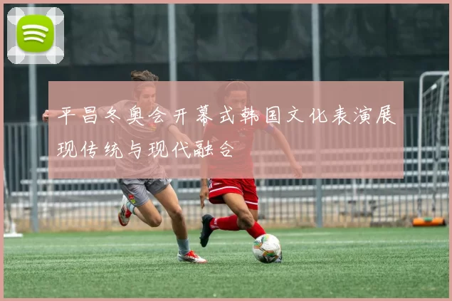 平昌冬奥会开幕式韩国文化表演展现传统与现代融合