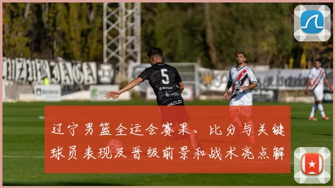辽宁男篮全运会赛果、比分与关键球员表现及晋级前景和战术亮点解读