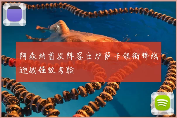 阿森纳首发阵容出炉萨卡领衔锋线迎战强敌考验