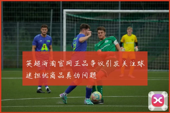 英超海淘官网正品争议引发关注球迷担忧商品真伪问题