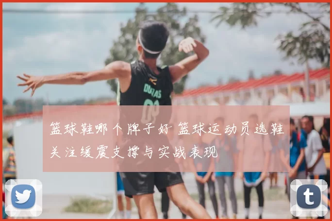 篮球鞋哪个牌子好 篮球运动员选鞋关注缓震支撑与实战表现