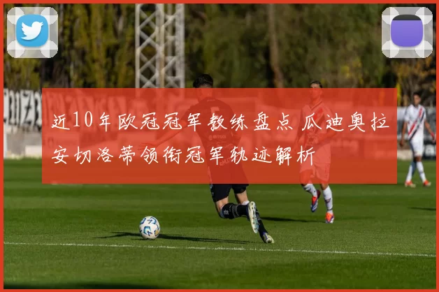 近10年欧冠冠军教练盘点 瓜迪奥拉安切洛蒂领衔冠军轨迹解析