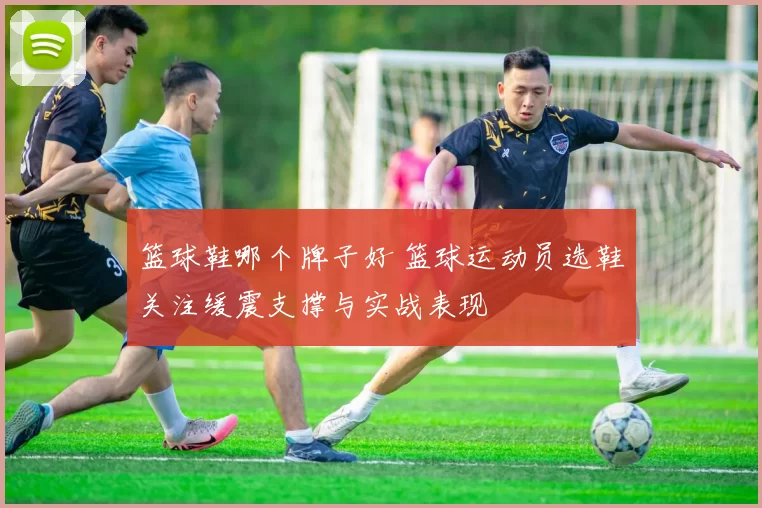 篮球鞋哪个牌子好 篮球运动员选鞋关注缓震支撑与实战表现