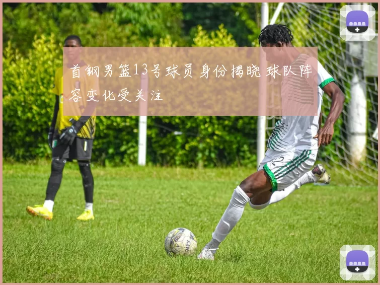 首钢男篮13号球员身份揭晓 球队阵容变化受关注