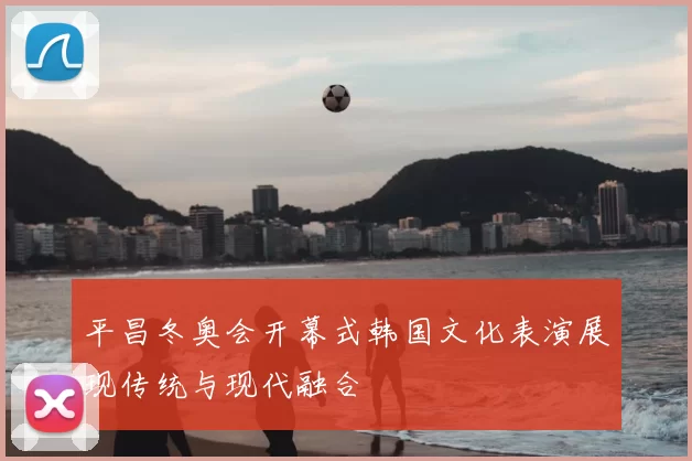 平昌冬奥会开幕式韩国文化表演展现传统与现代融合