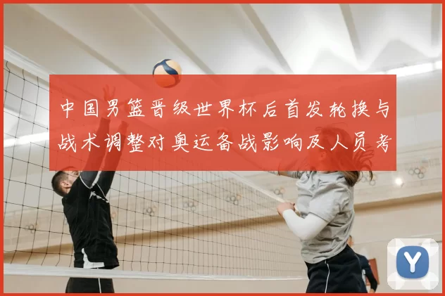 中国男篮晋级世界杯后首发轮换与战术调整对奥运备战影响及人员考量