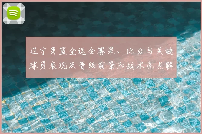 辽宁男篮全运会赛果、比分与关键球员表现及晋级前景和战术亮点解读