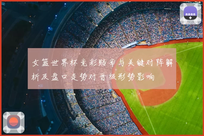 女篮世界杯竞彩赔率与关键对阵解析及盘口走势对晋级形势影响