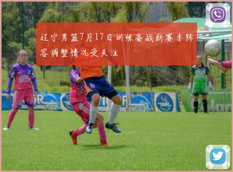 辽宁男篮7月17日训练备战新赛季阵容调整情况受关注