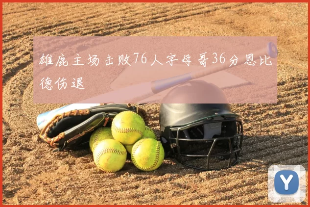 雄鹿主场击败76人字母哥36分恩比德伤退