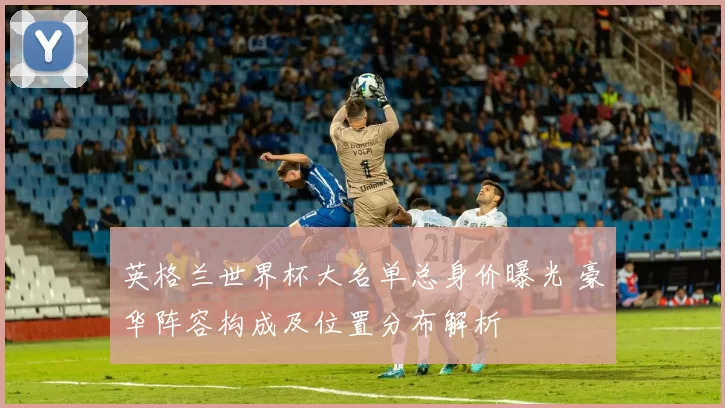 英格兰世界杯大名单总身价曝光 豪华阵容构成及位置分布解析