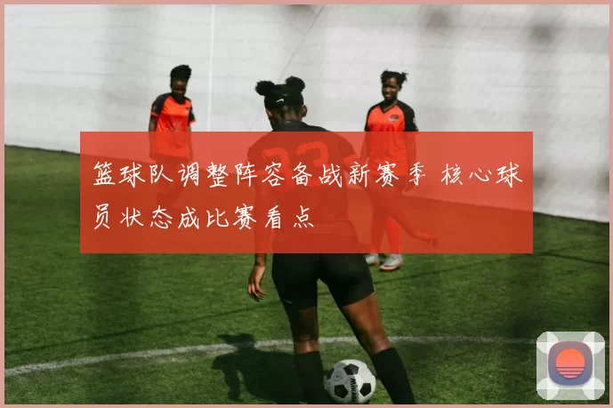 篮球队调整阵容备战新赛季 核心球员状态成比赛看点