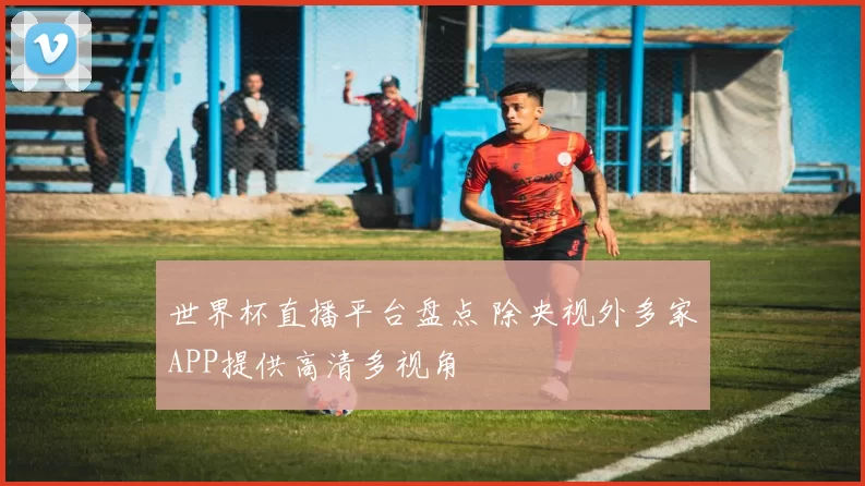 世界杯直播平台盘点 除央视外多家APP提供高清多视角