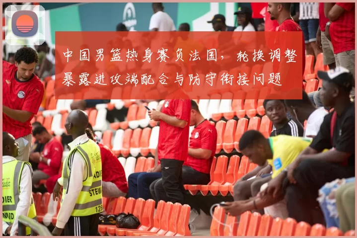 中国男篮热身赛负法国，轮换调整暴露进攻端配合与防守衔接问题