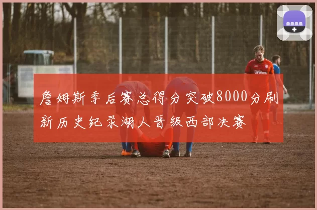 詹姆斯季后赛总得分突破8000分刷新历史纪录湖人晋级西部决赛