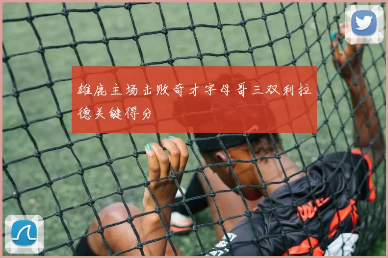 雄鹿主场击败奇才字母哥三双利拉德关键得分