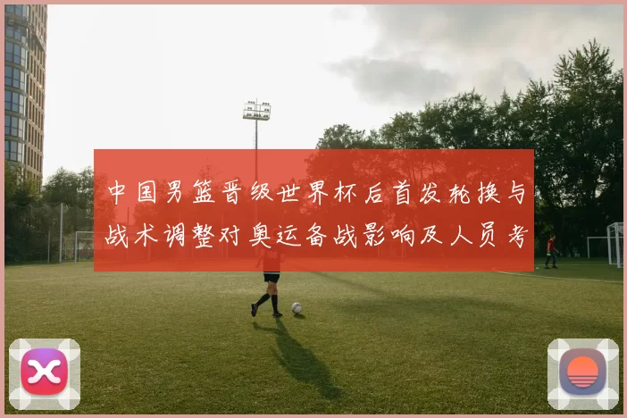 中国男篮晋级世界杯后首发轮换与战术调整对奥运备战影响及人员考量