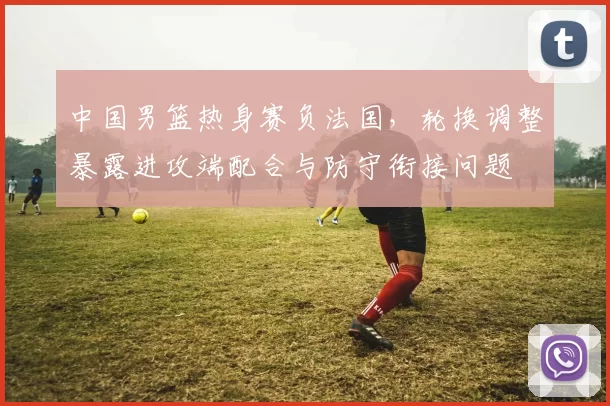 中国男篮热身赛负法国，轮换调整暴露进攻端配合与防守衔接问题