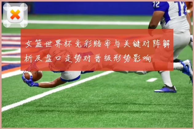 女篮世界杯竞彩赔率与关键对阵解析及盘口走势对晋级形势影响