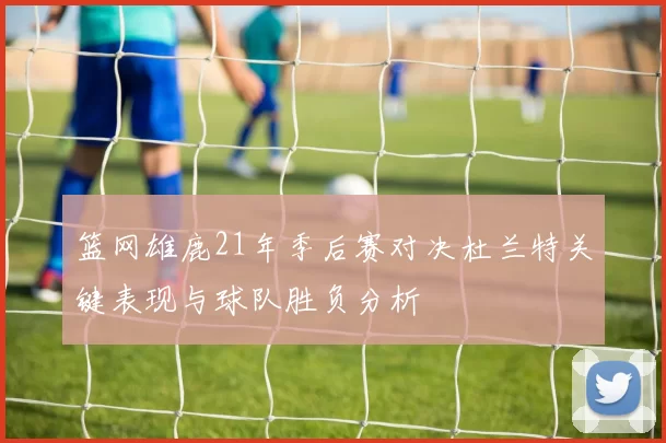 篮网雄鹿21年季后赛对决杜兰特关键表现与球队胜负分析