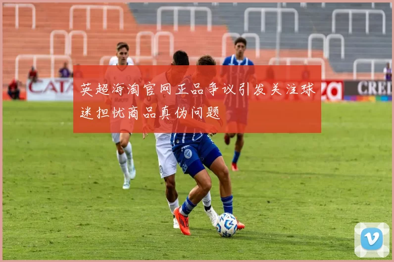 英超海淘官网正品争议引发关注球迷担忧商品真伪问题