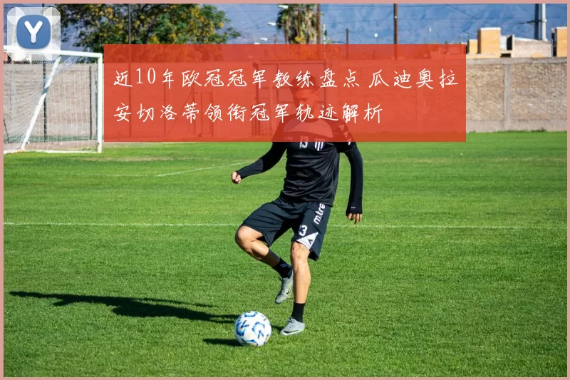 近10年欧冠冠军教练盘点 瓜迪奥拉安切洛蒂领衔冠军轨迹解析